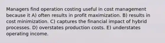 Managers find operation costing useful in cost management because it A) often results in profit maximization. B) results in cost minimization. C) captures the financial impact of hybrid processes. D) overstates production costs. E) understates operating income.