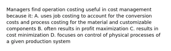 Managers find operation costing useful in cost management because​ it: A. uses job costing to account for the conversion costs and process costing for the material and customizable components B. often results in profit maximization C. results in cost minimization D. focuses on control of physical processes of a given production system