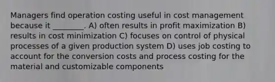 Managers find operation costing useful in cost management because it ________. A) often results in profit maximization B) results in cost minimization C) focuses on control of physical processes of a given production system D) uses job costing to account for the conversion costs and process costing for the material and customizable components