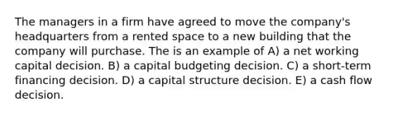 The managers in a firm have agreed to move the company's headquarters from a rented space to a new building that the company will purchase. The is an example of A) a net working capital decision. B) a capital budgeting decision. C) a short-term financing decision. D) a capital structure decision. E) a cash flow decision.