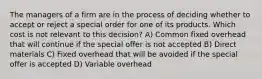 The managers of a firm are in the process of deciding whether to accept or reject a special order for one of its products. Which cost is not relevant to this decision? A) Common fixed overhead that will continue if the special offer is not accepted B) Direct materials C) Fixed overhead that will be avoided if the special offer is accepted D) Variable overhead