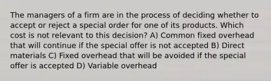 The managers of a firm are in the process of deciding whether to accept or reject a special order for one of its products. Which cost is not relevant to this decision? A) Common fixed overhead that will continue if the special offer is not accepted B) Direct materials C) Fixed overhead that will be avoided if the special offer is accepted D) Variable overhead