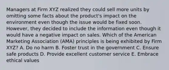 Managers at Firm XYZ realized they could sell more units by omitting some facts about the​ product's impact on the environment even though the issue would be fixed soon.​ However, they decided to include the information even though it would have a negative impact on sales. Which of the American Marketing Association​ (AMA) principles is being exhibited by Firm​ XYZ? A. Do no harm B. Foster trust in the government C. Ensure safe products D. Provide excellent customer service E. Embrace ethical values