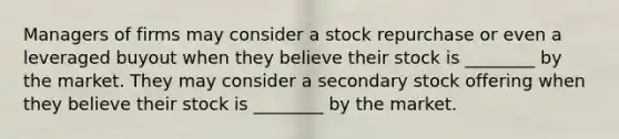 Managers of firms may consider a stock repurchase or even a leveraged buyout when they believe their stock is ________ by the market. They may consider a secondary stock offering when they believe their stock is ________ by the market.