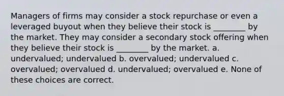 Managers of firms may consider a stock repurchase or even a leveraged buyout when they believe their stock is ________ by the market. They may consider a secondary stock offering when they believe their stock is ________ by the market. a. undervalued; undervalued b. overvalued; undervalued c. overvalued; overvalued d. undervalued; overvalued e. None of these choices are correct.