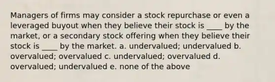 Managers of firms may consider a stock repurchase or even a leveraged buyout when they believe their stock is ____ by the market, or a secondary stock offering when they believe their stock is ____ by the market. a. undervalued; undervalued b. overvalued; overvalued c. undervalued; overvalued d. overvalued; undervalued e. none of the above