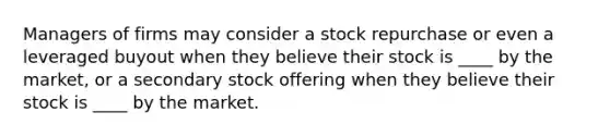 Managers of firms may consider a stock repurchase or even a leveraged buyout when they believe their stock is ____ by the market, or a secondary stock offering when they believe their stock is ____ by the market.