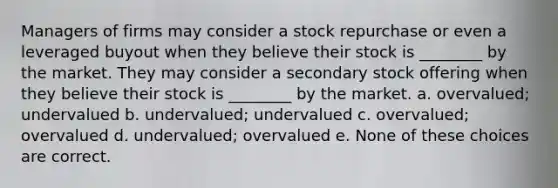 Managers of firms may consider a stock repurchase or even a leveraged buyout when they believe their stock is ________ by the market. They may consider a secondary stock offering when they believe their stock is ________ by the market. a. overvalued; undervalued b. undervalued; undervalued c. overvalued; overvalued d. undervalued; overvalued e. None of these choices are correct.