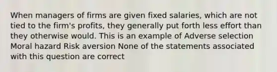 When managers of firms are given fixed salaries, which are not tied to the firm's profits, they generally put forth less effort than they otherwise would. This is an example of Adverse selection Moral hazard Risk aversion None of the statements associated with this question are correct