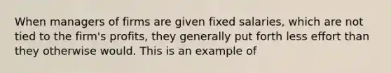 When managers of firms are given fixed salaries, which are not tied to the firm's profits, they generally put forth less effort than they otherwise would. This is an example of