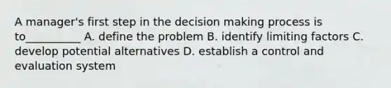 A manager's first step in the decision making process is to__________ A. define the problem B. identify limiting factors C. develop potential alternatives D. establish a control and evaluation system