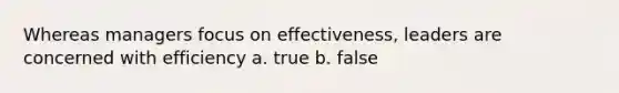 Whereas managers focus on effectiveness, leaders are concerned with efficiency a. true b. false