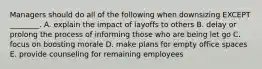 Managers should do all of the following when downsizing EXCEPT​ ________. A. explain the impact of layoffs to others B. delay or prolong the process of informing those who are being let go C. focus on boosting morale D. make plans for empty office spaces E. provide counseling for remaining employees