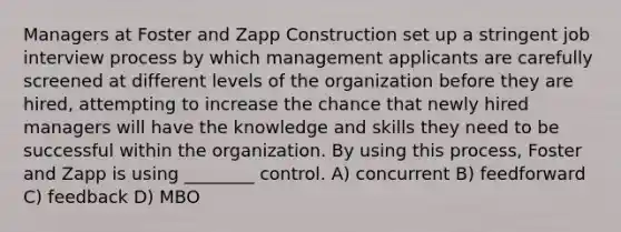 Managers at Foster and Zapp Construction set up a stringent job interview process by which management applicants are carefully screened at different levels of the organization before they are hired, attempting to increase the chance that newly hired managers will have the knowledge and skills they need to be successful within the organization. By using this process, Foster and Zapp is using ________ control. A) concurrent B) feedforward C) feedback D) MBO