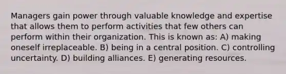 Managers gain power through valuable knowledge and expertise that allows them to perform activities that few others can perform within their organization. This is known as: A) making oneself irreplaceable. B) being in a central position. C) controlling uncertainty. D) building alliances. E) generating resources.