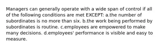 Managers can generally operate with a wide span of control if all of the following conditions are met EXCEPT: a.the number of subordinates is no more than six. b.the work being performed by subordinates is routine. c.employees are empowered to make many decisions. d.employees' performance is visible and easy to measure.