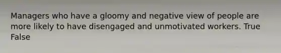 Managers who have a gloomy and negative view of people are more likely to have disengaged and unmotivated workers. True False