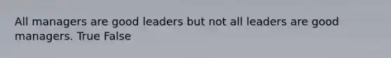 All managers are good leaders but not all leaders are good managers. True False