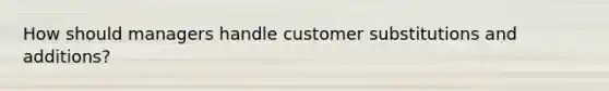 How should managers handle customer substitutions and additions?
