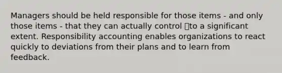 Managers should be held responsible for those items - and only those items - that they can actually control to a significant extent. Responsibility accounting enables organizations to react quickly to deviations from their plans and to learn from feedback.