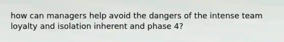 how can managers help avoid the dangers of the intense team loyalty and isolation inherent and phase 4?