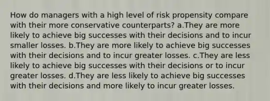 How do managers with a high level of risk propensity compare with their more conservative counterparts? a.They are more likely to achieve big successes with their decisions and to incur smaller losses. b.They are more likely to achieve big successes with their decisions and to incur greater losses. c.They are less likely to achieve big successes with their decisions or to incur greater losses. d.They are less likely to achieve big successes with their decisions and more likely to incur greater losses.