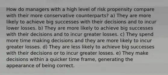 How do managers with a high level of risk propensity compare with their more conservative counterparts? a) They are more likely to achieve big successes with their decisions and to incur lower losses. b) They are more likely to achieve big successes with their decisions and to incur greater losses. c) They spend more time making decisions and they are more likely to incur greater losses. d) They are less likely to achieve big successes with their decisions or to incur greater losses. e) They make decisions within a quicker time frame, generating the appearance of being correct.