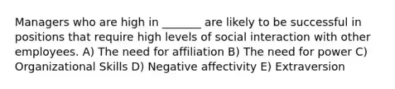 Managers who are high in _______ are likely to be successful in positions that require high levels of social interaction with other employees. A) The need for affiliation B) The need for power C) Organizational Skills D) Negative affectivity E) Extraversion