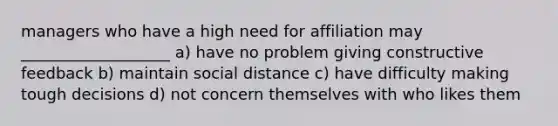 managers who have a high need for affiliation may ___________________ a) have no problem giving constructive feedback b) maintain social distance c) have difficulty making tough decisions d) not concern themselves with who likes them