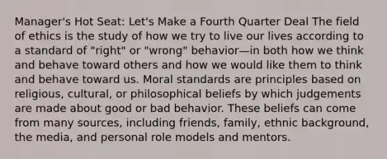 Manager's Hot Seat: Let's Make a Fourth Quarter Deal The field of ethics is the study of how we try to live our lives according to a standard of "right" or "wrong" behavior—in both how we think and behave toward others and how we would like them to think and behave toward us. Moral standards are principles based on religious, cultural, or philosophical beliefs by which judgements are made about good or bad behavior. These beliefs can come from many sources, including friends, family, ethnic background, the media, and personal role models and mentors.