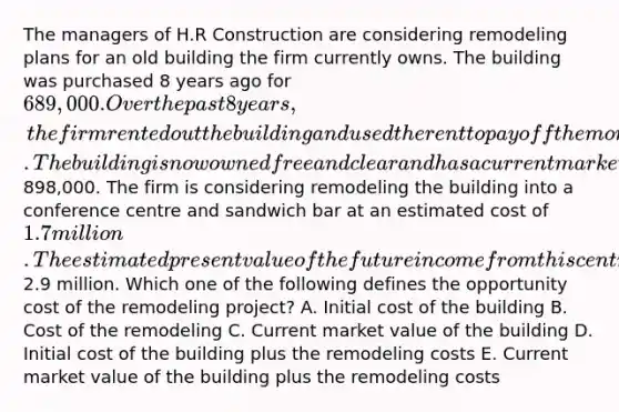 The managers of H.R Construction are considering remodeling plans for an old building the firm currently owns. The building was purchased 8 years ago for 689,000. Over the past 8 years, the firm rented out the building and used the rent to pay off the mortgage. The building is now owned free and clear and has a current market value of898,000. The firm is considering remodeling the building into a conference centre and sandwich bar at an estimated cost of 1.7 million. The estimated present value of the future income from this centre is2.9 million. Which one of the following defines the opportunity cost of the remodeling project? A. Initial cost of the building B. Cost of the remodeling C. Current market value of the building D. Initial cost of the building plus the remodeling costs E. Current market value of the building plus the remodeling costs