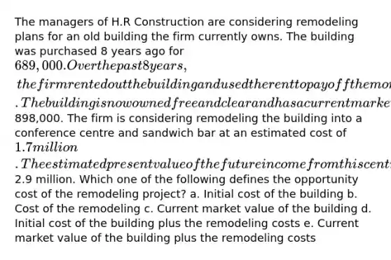 The managers of H.R Construction are considering remodeling plans for an old building the firm currently owns. The building was purchased 8 years ago for 689,000. Over the past 8 years, the firm rented out the building and used the rent to pay off the mortgage. The building is now owned free and clear and has a current market value of898,000. The firm is considering remodeling the building into a conference centre and sandwich bar at an estimated cost of 1.7 million. The estimated present value of the future income from this centre is2.9 million. Which one of the following defines the opportunity cost of the remodeling project? a. Initial cost of the building b. Cost of the remodeling c. Current market value of the building d. Initial cost of the building plus the remodeling costs e. Current market value of the building plus the remodeling costs