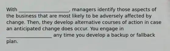 With _____________________, managers identify those aspects of the business that are most likely to be adversely affected by change. Then, they develop alternative courses of action in case an anticipated change does occur. You engage in ___________________ any time you develop a backup or fallback plan.