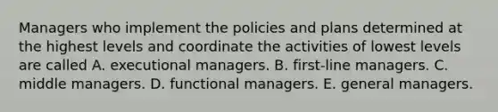 Managers who implement the policies and plans determined at the highest levels and coordinate the activities of lowest levels are called A. executional managers. B. first-line managers. C. middle managers. D. functional managers. E. general managers.