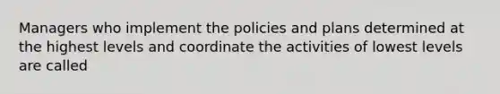 Managers who implement the policies and plans determined at the highest levels and coordinate the activities of lowest levels are called