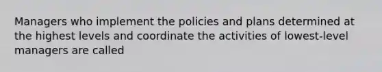 Managers who implement the policies and plans determined at the highest levels and coordinate the activities of lowest-level managers are called