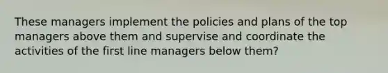 These managers implement the policies and plans of the top managers above them and supervise and coordinate the activities of the first line managers below them?