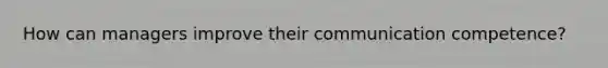 How can managers improve their communication competence?