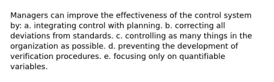 Managers can improve the effectiveness of the control system by: a. integrating control with planning. b. correcting all deviations from standards. c. controlling as many things in the organization as possible. d. preventing the development of verification procedures. e. focusing only on quantifiable variables.