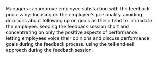 Managers can improve employee satisfaction with the feedback process by: focusing on the employee's personality. avoiding decisions about following up on goals as these tend to intimidate the employee. keeping the feedback session short and concentrating on only the positive aspects of performance. letting employees voice their opinions and discuss performance goals during the feedback process. using the tell-and-sell approach during the feedback session.