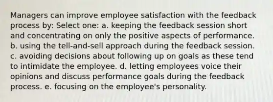 Managers can improve employee satisfaction with the feedback process by: Select one: a. keeping the feedback session short and concentrating on only the positive aspects of performance. b. using the tell-and-sell approach during the feedback session. c. avoiding decisions about following up on goals as these tend to intimidate the employee. d. letting employees voice their opinions and discuss performance goals during the feedback process. e. focusing on the employee's personality.