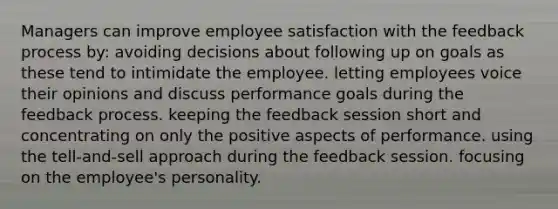 Managers can improve employee satisfaction with the feedback process by: avoiding decisions about following up on goals as these tend to intimidate the employee. letting employees voice their opinions and discuss performance goals during the feedback process. keeping the feedback session short and concentrating on only the positive aspects of performance. using the tell-and-sell approach during the feedback session. focusing on the employee's personality.