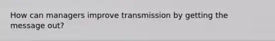 How can managers improve transmission by getting the message out?