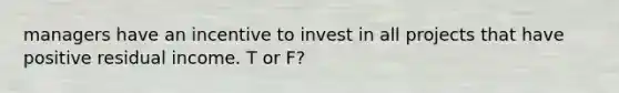 managers have an incentive to invest in all projects that have positive residual income. T or F?