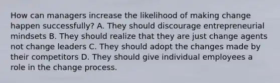 How can managers increase the likelihood of making change happen successfully? A. They should discourage entrepreneurial mindsets B. They should realize that they are just change agents not change leaders C. They should adopt the changes made by their competitors D. They should give individual employees a role in the change process.