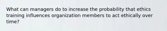 What can managers do to increase the probability that ethics training influences organization members to act ethically over time?