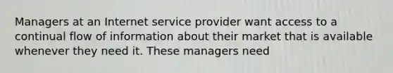 Managers at an Internet service provider want access to a continual flow of information about their market that is available whenever they need it. These managers need