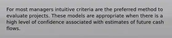 For most managers intuitive criteria are the preferred method to evaluate projects. These models are appropriate when there is a high level of confidence associated with estimates of future cash flows.