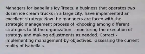 Managers for Isabella's Icy Treats, a business that operates two dozen ice cream trucks in a large city, have implemented an excellent strategy. Now the managers are faced with the strategic management process of -choosing among different strategies to fit the organization. -monitoring the execution of strategy and making adjustments as needed. Correct -implementing management-by-objectives. -assessing the current reality of Isabella's.