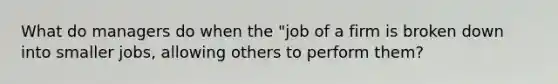 What do managers do when the "job of a firm is broken down into smaller jobs, allowing others to perform them?